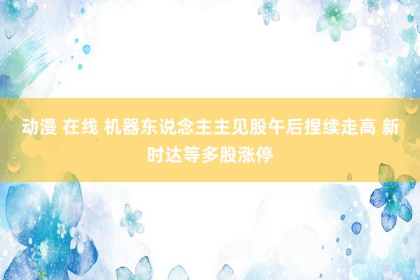 动漫 在线 机器东说念主主见股午后捏续走高 新时达等多股涨停