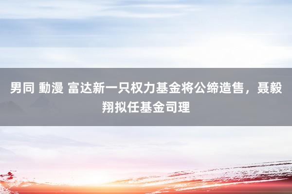 男同 動漫 富达新一只权力基金将公缔造售，聂毅翔拟任基金司理