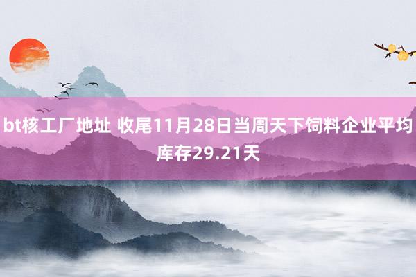 bt核工厂地址 收尾11月28日当周天下饲料企业平均库存29.21天