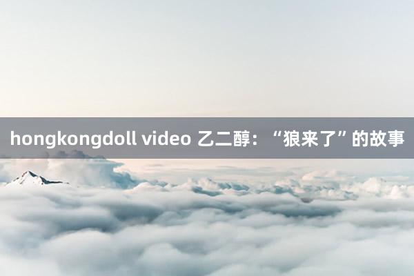 hongkongdoll video 乙二醇：“狼来了”的故事