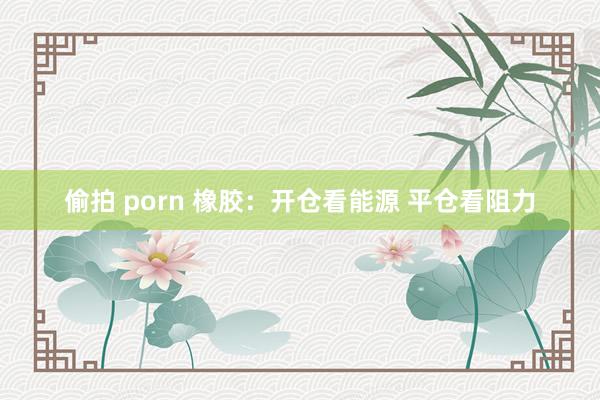 偷拍 porn 橡胶：开仓看能源 平仓看阻力