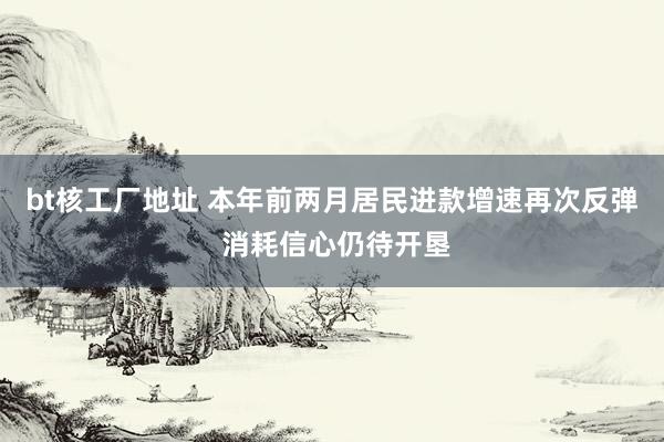 bt核工厂地址 本年前两月居民进款增速再次反弹 消耗信心仍待开垦