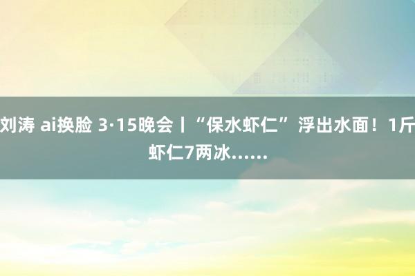 刘涛 ai换脸 3·15晚会丨“保水虾仁” 浮出水面！1斤虾仁7两冰......