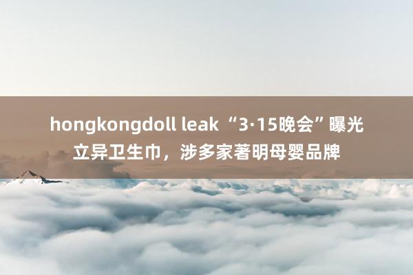 hongkongdoll leak “3·15晚会”曝光立异卫生巾，涉多家著明母婴品牌