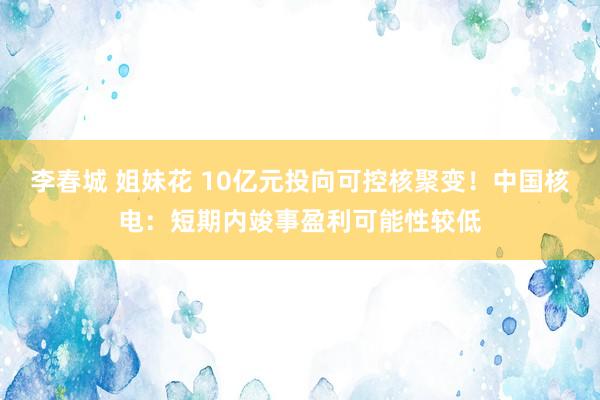李春城 姐妹花 10亿元投向可控核聚变！中国核电：短期内竣事盈利可能性较低