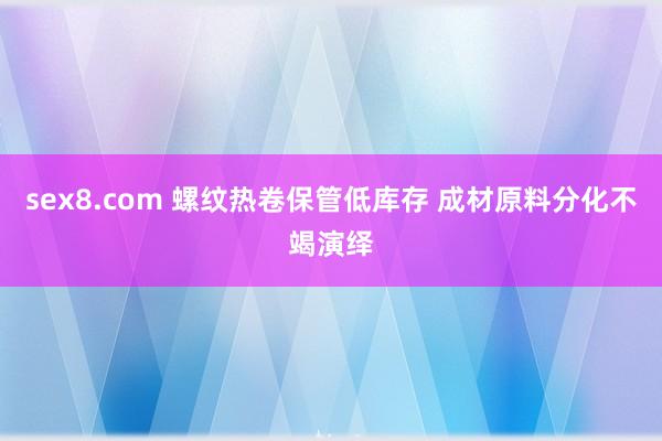 sex8.com 螺纹热卷保管低库存 成材原料分化不竭演绎