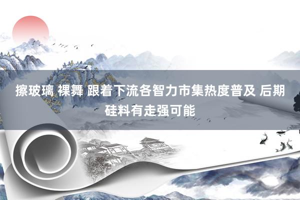 擦玻璃 裸舞 跟着下流各智力市集热度普及 后期硅料有走强可能
