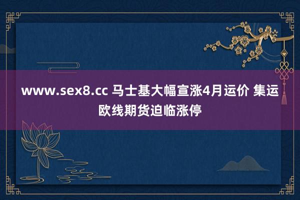 www.sex8.cc 马士基大幅宣涨4月运价 集运欧线期货迫临涨停