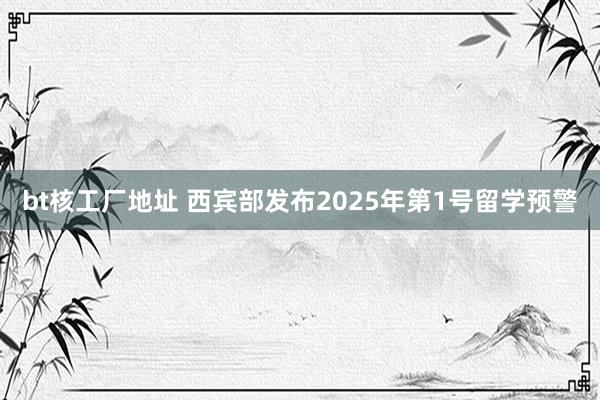 bt核工厂地址 西宾部发布2025年第1号留学预警