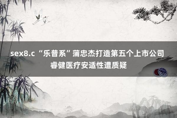 sex8.c “乐普系”蒲忠杰打造第五个上市公司 睿健医疗安适性遭质疑