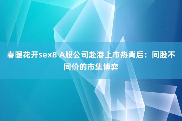 春暖花开sex8 A股公司赴港上市热背后：同股不同价的市集博弈