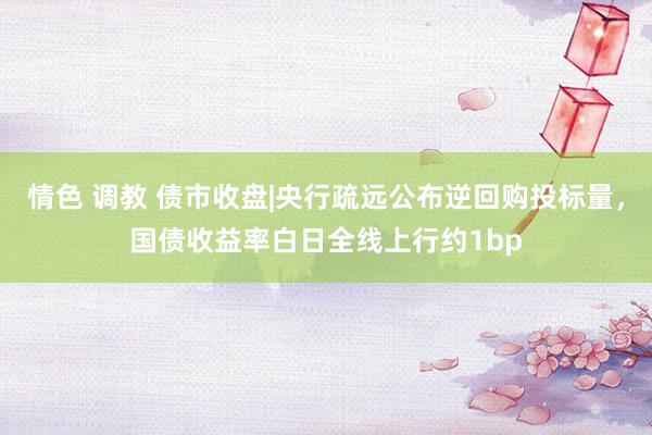 情色 调教 债市收盘|央行疏远公布逆回购投标量，国债收益率白日全线上行约1bp